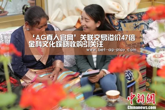 ‘AG真人官网’关联交易溢价47倍 金科文化蹊跷收购引关注(图1) AG真人官网